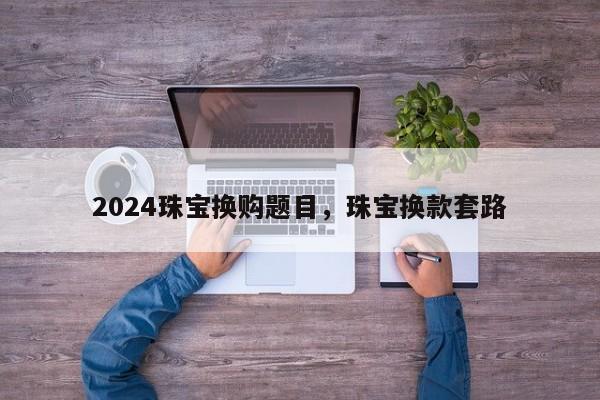 2024珠宝换购题目，珠宝换款套路