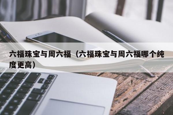 六福珠宝与周六福（六福珠宝与周六福哪个纯度更高）