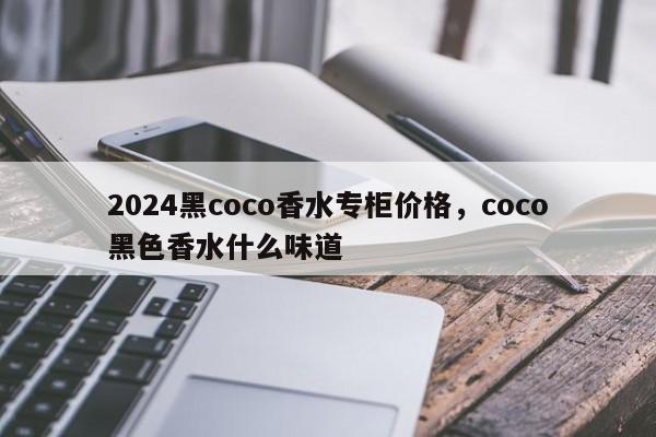 2024黑coco香水专柜价格，coco黑色香水什么味道