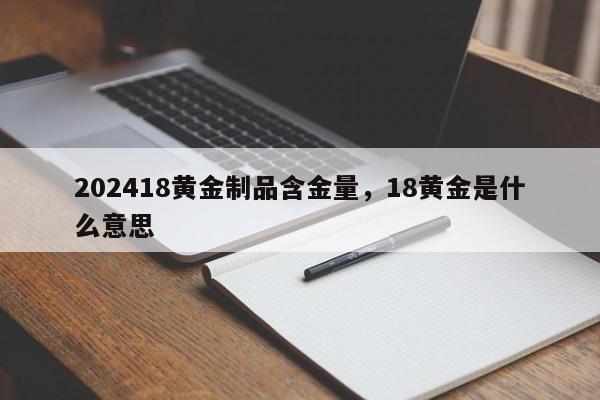 202418黄金制品含金量，18黄金是什么意思