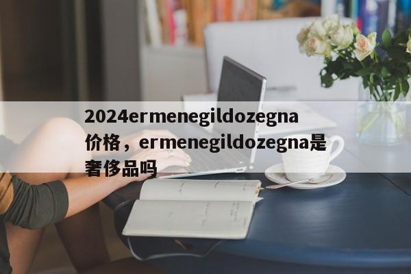 2024ermenegildozegna价格，ermenegildozegna是奢侈品吗