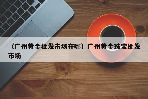 （广州黄金批发市场在哪）广州黄金珠宝批发市场