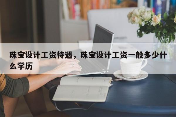 珠宝设计工资待遇，珠宝设计工资一般多少什么学历