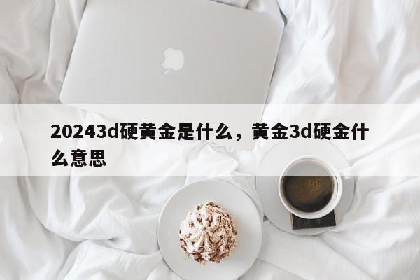 20243d硬黄金是什么，黄金3d硬金什么意思