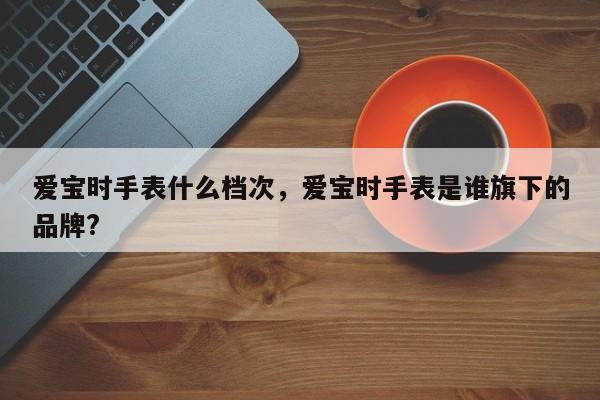 爱宝时手表什么档次，爱宝时手表是谁旗下的品牌?