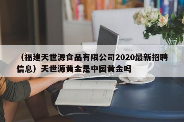 （福建天世源食品有限公司2020最新招聘信息）天世源黄金是中国黄金吗