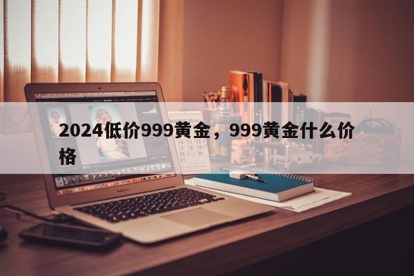 2024低价999黄金，999黄金什么价格