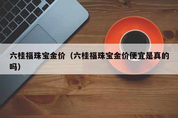 六桂福珠宝金价（六桂福珠宝金价便宜是真的吗）