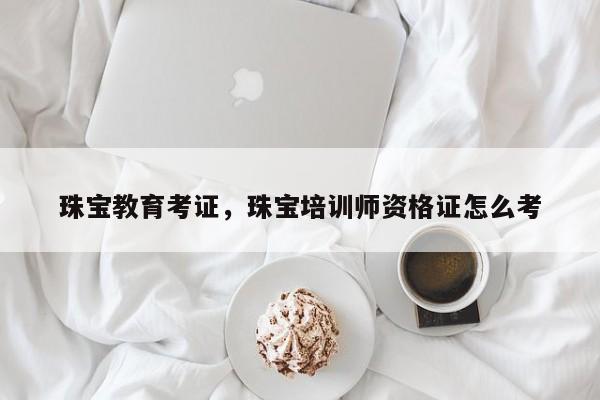 珠宝教育考证，珠宝培训师资格证怎么考