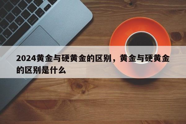 2024黄金与硬黄金的区别，黄金与硬黄金的区别是什么