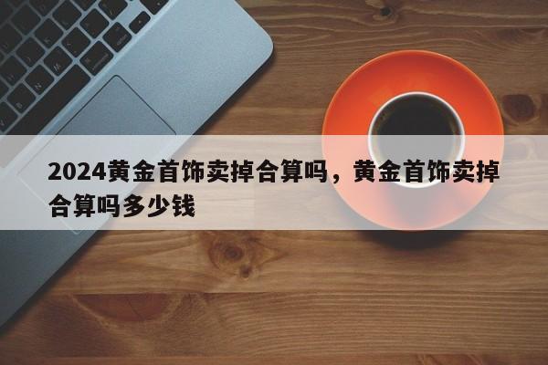 2024黄金首饰卖掉合算吗，黄金首饰卖掉合算吗多少钱