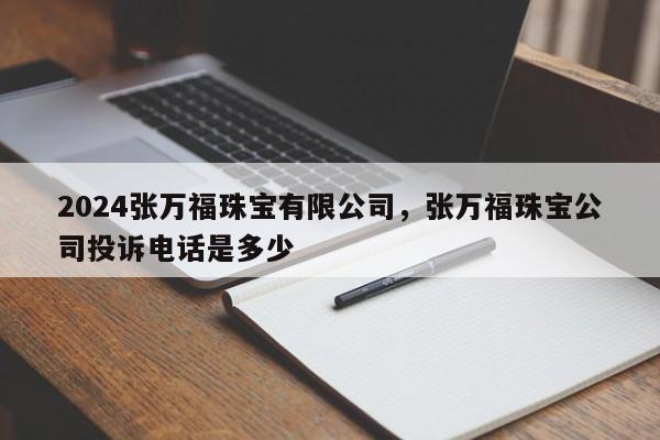 2024张万福珠宝有限公司，张万福珠宝公司投诉电话是多少