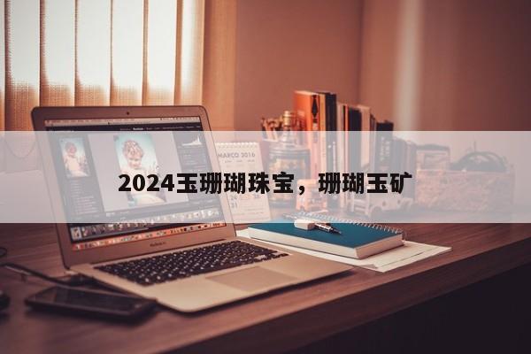 2024玉珊瑚珠宝，珊瑚玉矿