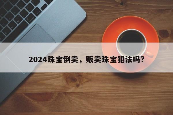 2024珠宝倒卖，贩卖珠宝犯法吗?