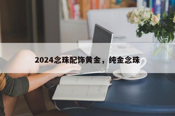 2024念珠配饰黄金，纯金念珠