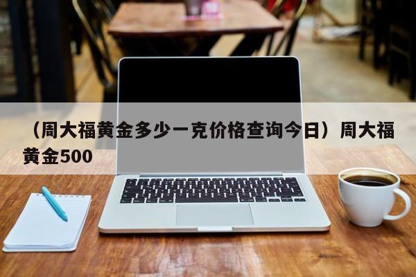 （周大福黄金多少一克价格查询今日）周大福黄金500