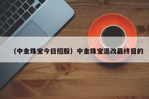 （中金珠宝今日招股）中金珠宝混改最终目的