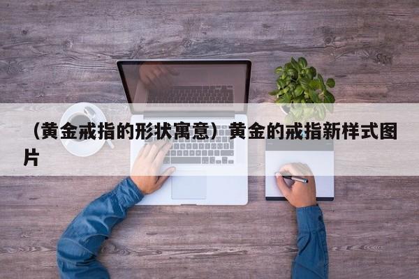 （黄金戒指的形状寓意）黄金的戒指新样式图片