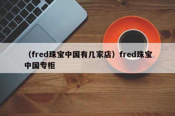 （fred珠宝中国有几家店）fred珠宝中国专柜