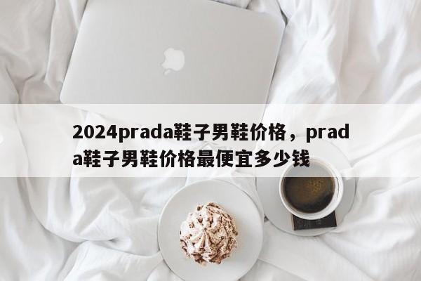 2024prada鞋子男鞋价格，prada鞋子男鞋价格最便宜多少钱