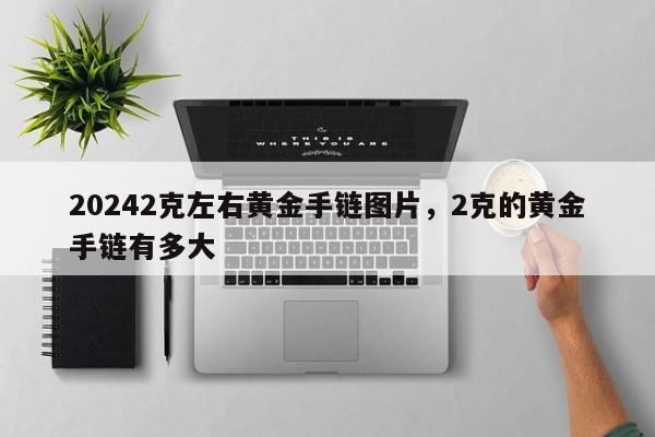 20242克左右黄金手链图片，2克的黄金手链有多大