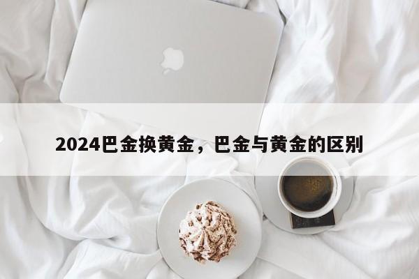 2024巴金换黄金，巴金与黄金的区别