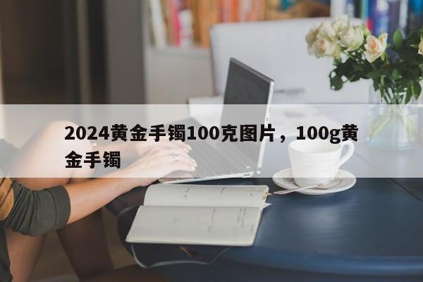 2024黄金手镯100克图片，100g黄金手镯