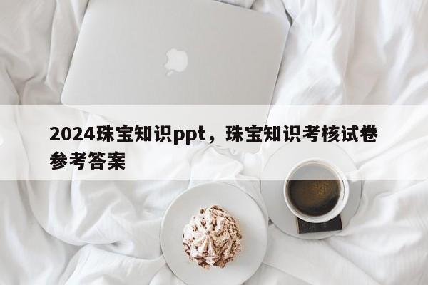 2024珠宝知识ppt，珠宝知识考核试卷参考答案