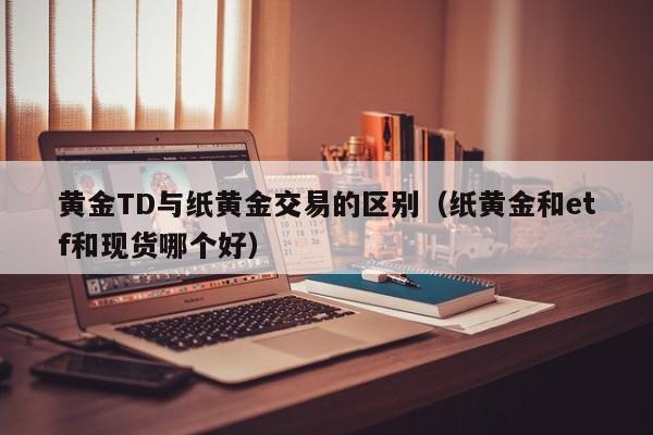 黄金TD与纸黄金交易的区别（纸黄金和etf和现货哪个好）