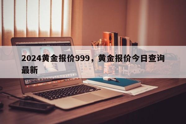 2024黄金报价999，黄金报价今日查询最新