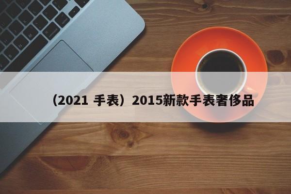 （2021 手表）2015新款手表奢侈品