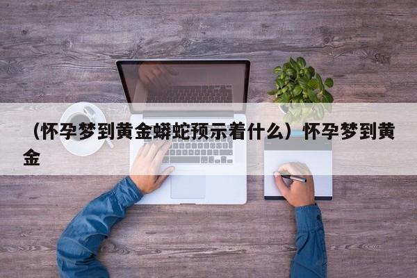 （怀孕梦到黄金蟒蛇预示着什么）怀孕梦到黄金