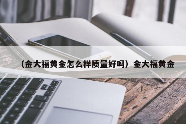 （金大福黄金怎么样质量好吗）金大福黄金