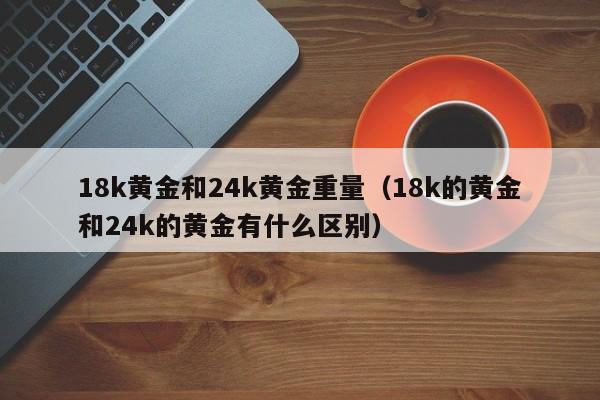 18k黄金和24k黄金重量（18k的黄金和24k的黄金有什么区别）