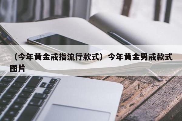 （今年黄金戒指流行款式）今年黄金男戒款式图片