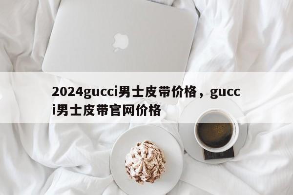 2024gucci男士皮带价格，gucci男士皮带官网价格