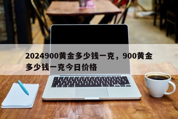 2024900黄金多少钱一克，900黄金多少钱一克今日价格