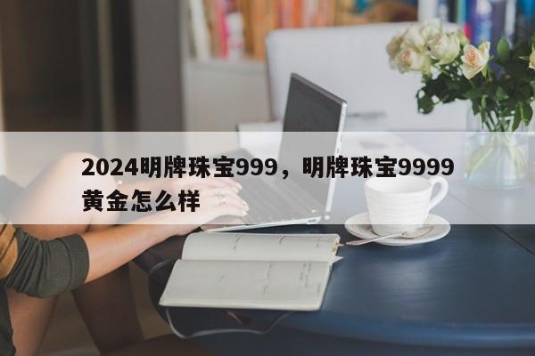 2024明牌珠宝999，明牌珠宝9999黄金怎么样