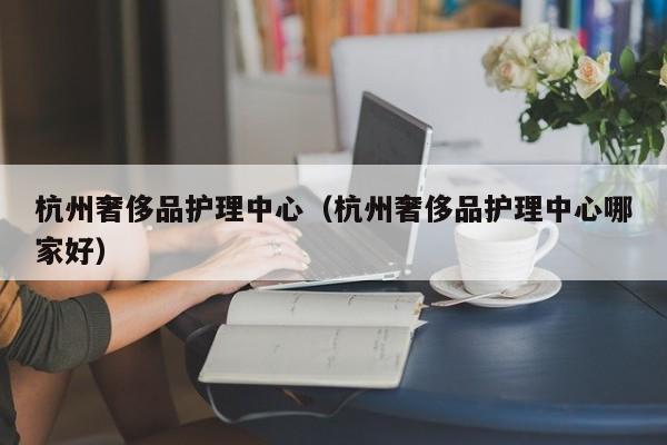 杭州奢侈品护理中心（杭州奢侈品护理中心哪家好）