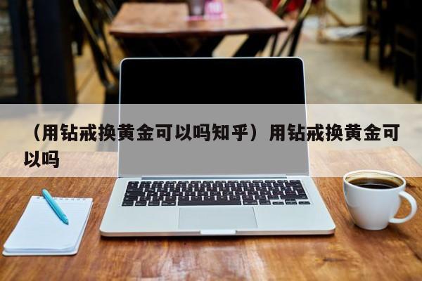 （用钻戒换黄金可以吗知乎）用钻戒换黄金可以吗