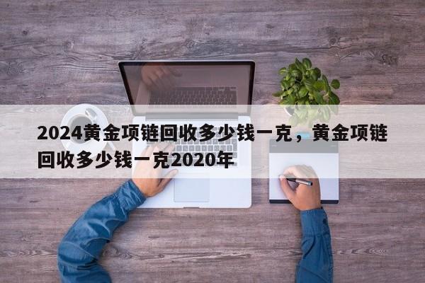 2024黄金项链回收多少钱一克，黄金项链回收多少钱一克2020年