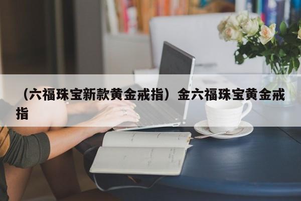 （六福珠宝新款黄金戒指）金六福珠宝黄金戒指