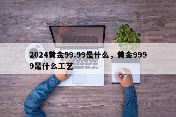 2024黄金99.99是什么，黄金9999是什么工艺