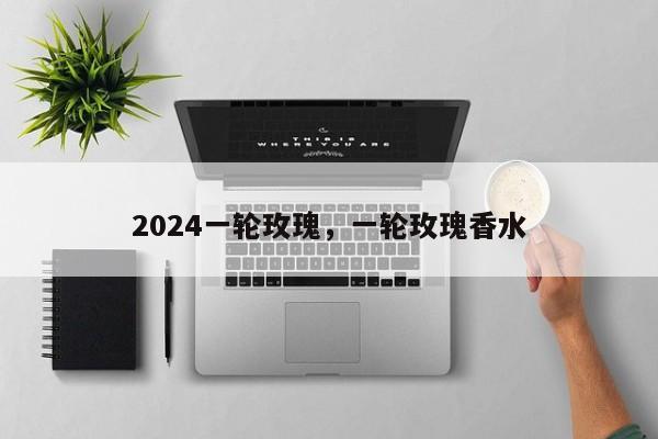 2024一轮玫瑰，一轮玫瑰香水