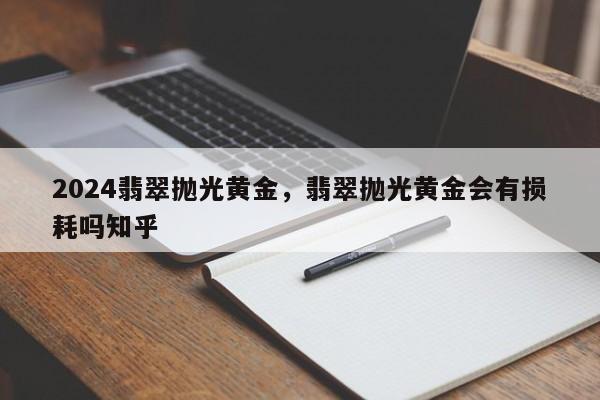 2024翡翠抛光黄金，翡翠抛光黄金会有损耗吗知乎