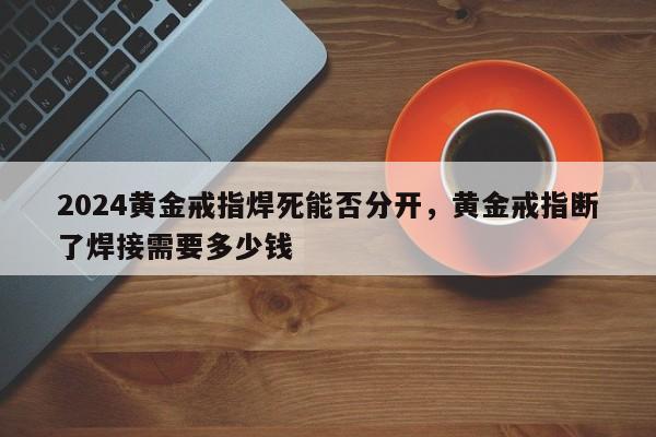 2024黄金戒指焊死能否分开，黄金戒指断了焊接需要多少钱