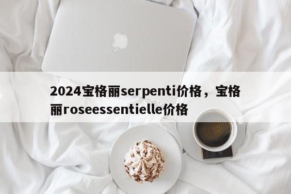 2024宝格丽serpenti价格，宝格丽roseessentielle价格