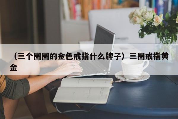 （三个圈圈的金色戒指什么牌子）三圈戒指黄金