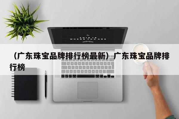 （广东珠宝品牌排行榜最新）广东珠宝品牌排行榜