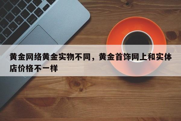 黄金网络黄金实物不同，黄金首饰网上和实体店价格不一样